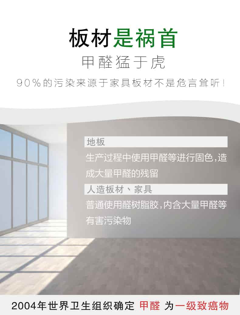 板材是禍首，甲醛猛于虎90%的污染來自與家具板材不是危言聳聽，地板生產(chǎn)過程中使用甲醛等進行固色，造成大量甲醛的殘留，人造板材丶家具，普通使用全樹脂膠，內(nèi)含大量甲醛等有害污染物，2004年世界衛(wèi)生組織確定甲醛為一級致癌物