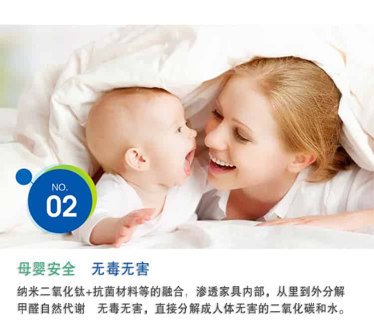 母嬰安全 無毒無害，納米二氧化鈦+抗菌材料等的融合，滲透家具內(nèi)部，從里到外分解 甲醛自然代謝　無毒無害，直接分解成人體無害的二氧化碳和水。