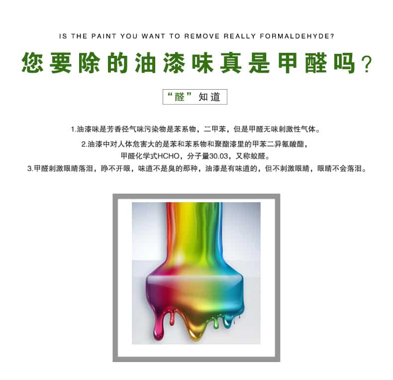您要除的油漆味真是甲醛嗎？醛知道，油漆味是芳香徑氣味污染物是苯系物，二甲苯，但是甲醛無味刺激性氣體。油漆中對人體危害大的是苯和苯系物和聚酯漆里的甲苯二異氰酸酯，甲醛化學(xué)式HCHO，矢量30.03，又稱乙醛。甲醛刺激眼睛落淚，睜不開眼，味道不是臭的那種，油漆是有味道的，但不刺激眼睛，眼睛不會落淚。